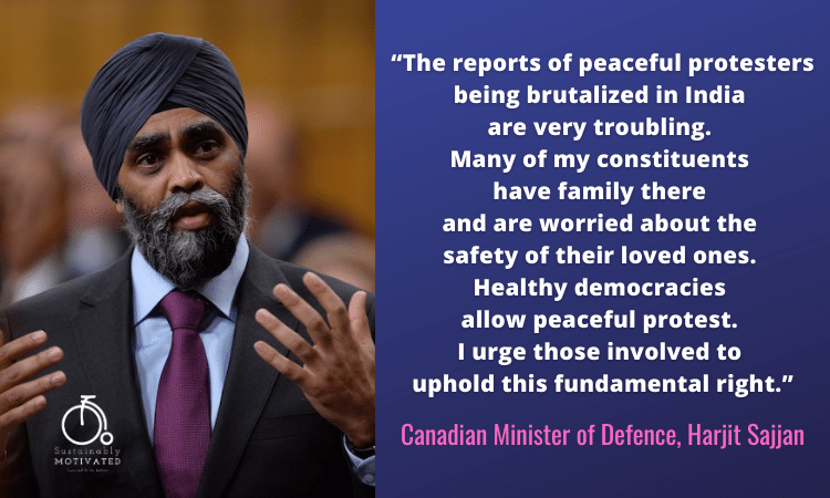 Canadian Minister of Defence Harjit Sajjan, “The reports of peaceful protesters being brutalized in India are very troubling. Many of my constituents have family there and are worried about the safety of their loved ones. Healthy democracies allow peaceful protest. I urge those involved to uphold this fundamental right.”