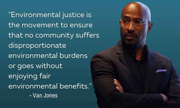 Van Jones quote,"Environmental justice is the movement to ensure that no community suffers disproportionate environmental burdens or goes without enjoying fair environmental benefits."